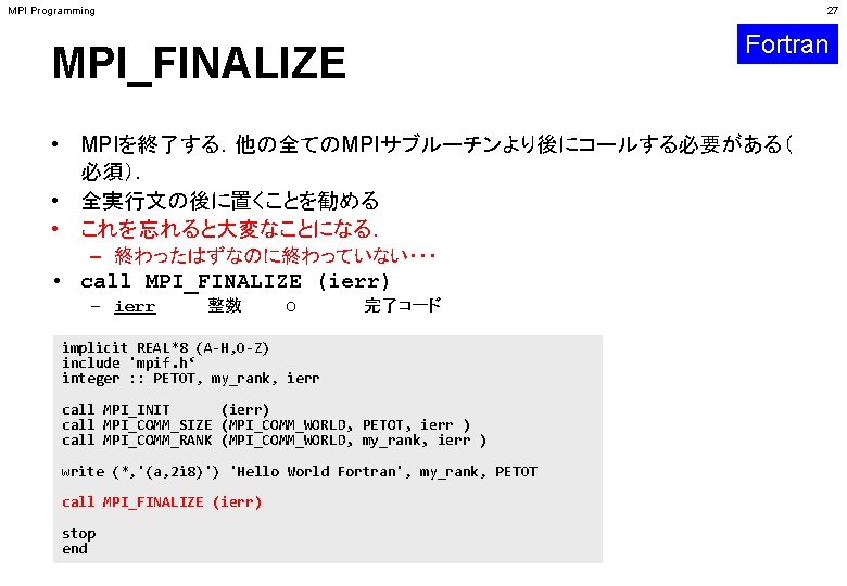 MPI Programming 27 Fortran MPI_FINALIZE • MPIを終了する．他の全てのMPIサブルーチンより後にコールする必要がある（ 必須）． • 全実行文の後に置くことを勧める • これを忘れると大変なことになる． – 終わったはずなのに終わっていない・・・