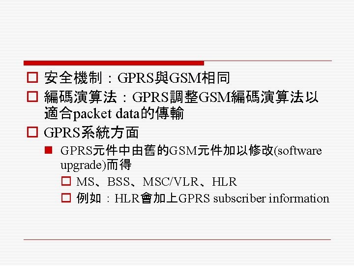 o 安全機制：GPRS與GSM相同 o 編碼演算法：GPRS調整GSM編碼演算法以 適合packet data的傳輸 o GPRS系統方面 n GPRS元件中由舊的GSM元件加以修改(software upgrade)而得 o MS、BSS、MSC/VLR、HLR o