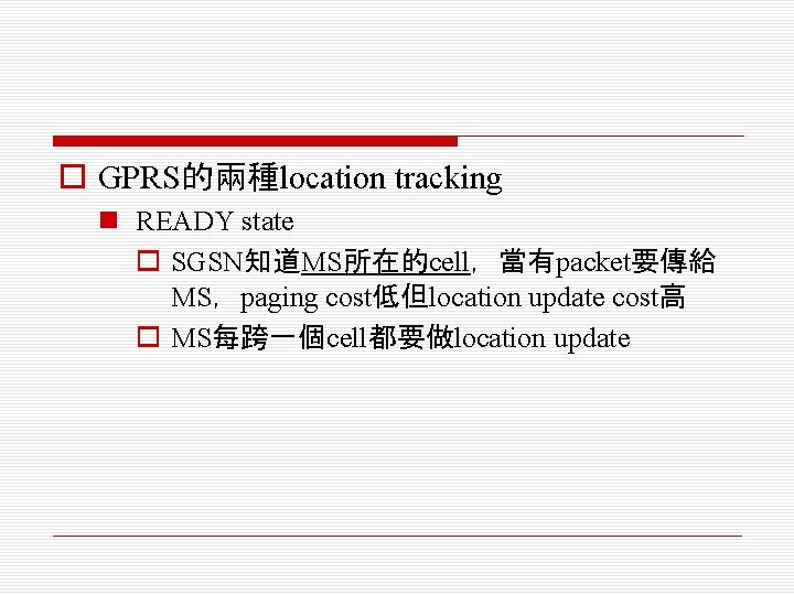 o GPRS的兩種location tracking n READY state o SGSN知道MS所在的cell，當有packet要傳給 MS，paging cost低但location update cost高 o MS每跨一個cell都要做location