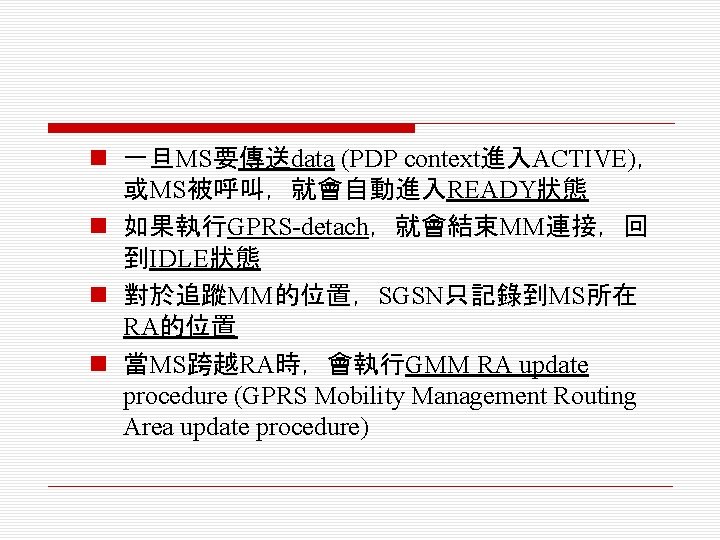 n 一旦MS要傳送data (PDP context進入ACTIVE)， 或MS被呼叫，就會自動進入READY狀態 n 如果執行GPRS-detach，就會結束MM連接，回 到IDLE狀態 n 對於追蹤MM的位置，SGSN只記錄到MS所在 RA的位置 n 當MS跨越RA時，會執行GMM RA