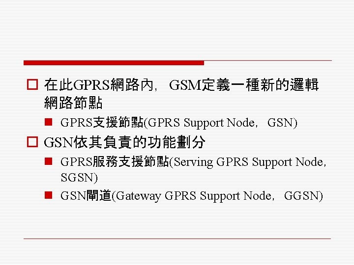 o 在此GPRS網路內，GSM定義一種新的邏輯 網路節點 n GPRS支援節點(GPRS Support Node，GSN) o GSN依其負責的功能劃分 n GPRS服務支援節點(Serving GPRS Support Node，