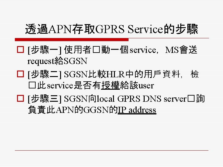 透過APN存取GPRS Service的步驟 o [步驟一] 使用者�動一個 service，MS會送 request給SGSN o [步驟二] SGSN比較HLR中的用戶資料，檢 �此 service是否有授權給該user o [步驟三]