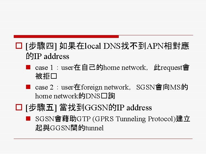 o [步驟四] 如果在local DNS找不到APN相對應 的IP address n case 1：user在自己的home network，此request會 被拒� n case 2：user在foreign