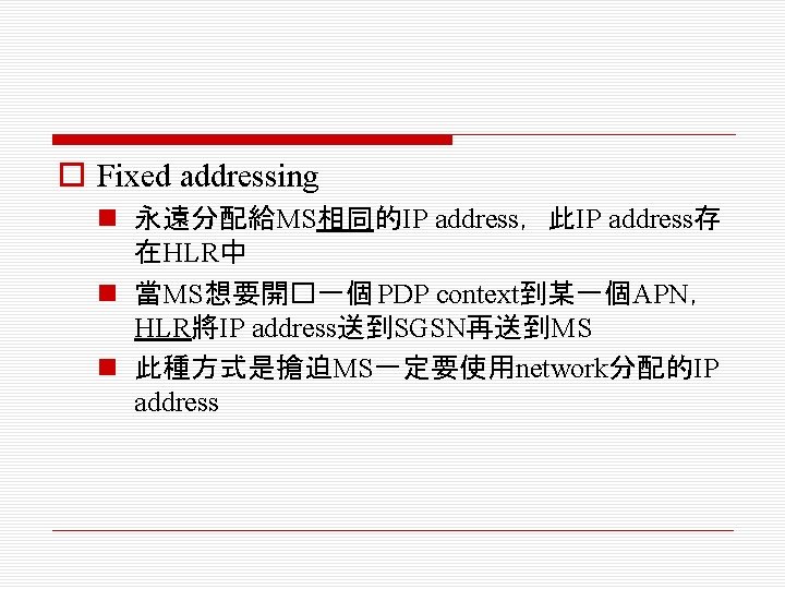 o Fixed addressing n 永遠分配給MS相同的IP address，此IP address存 在HLR中 n 當MS想要開�一個 PDP context到某一個APN， HLR將IP address送到SGSN再送到MS