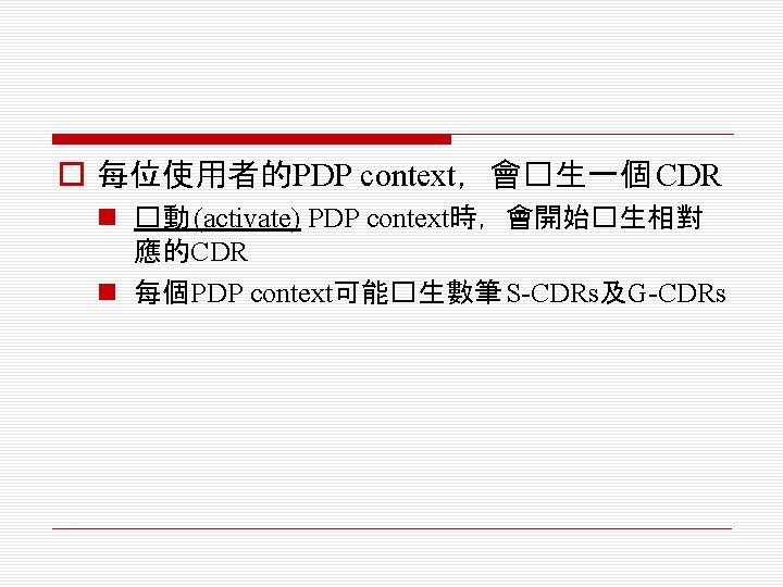 o 每位使用者的PDP context，會�生一個 CDR n �動 (activate) PDP context時，會開始�生相對 應的CDR n 每個PDP context可能�生數筆 S-CDRs及G-CDRs