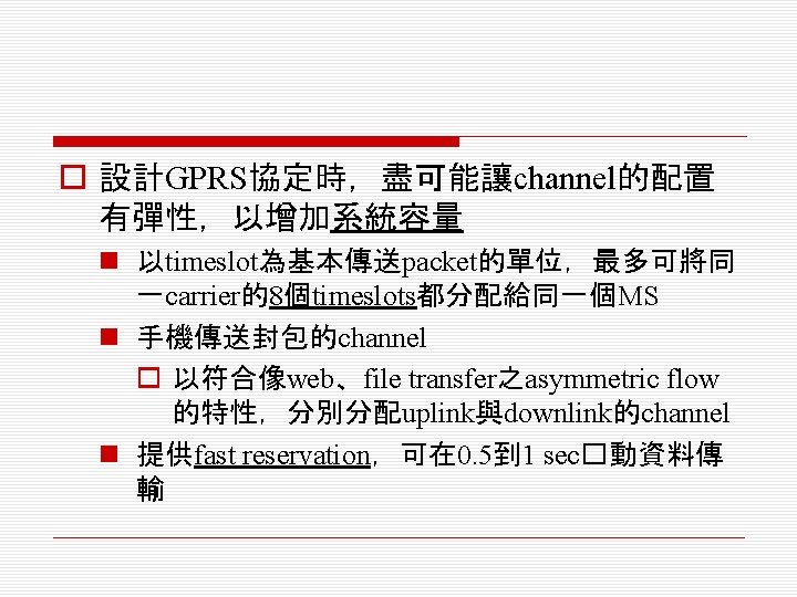 o 設計GPRS協定時，盡可能讓channel的配置 有彈性，以增加系統容量 n 以timeslot為基本傳送packet的單位，最多可將同 一carrier的8個timeslots都分配給同一個MS n 手機傳送封包的channel o 以符合像web、file transfer之asymmetric flow 的特性，分別分配uplink與downlink的channel n