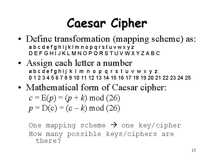 Caesar Cipher • Define transformation (mapping scheme) as: abcdefghijklmnopqrstuvwxyz DEFGHIJKLMNOPQRSTUVWXYZABC • Assign each letter