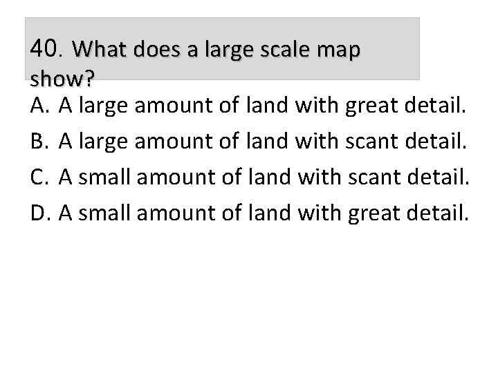 40. What does a large scale map show? A. A large amount of land