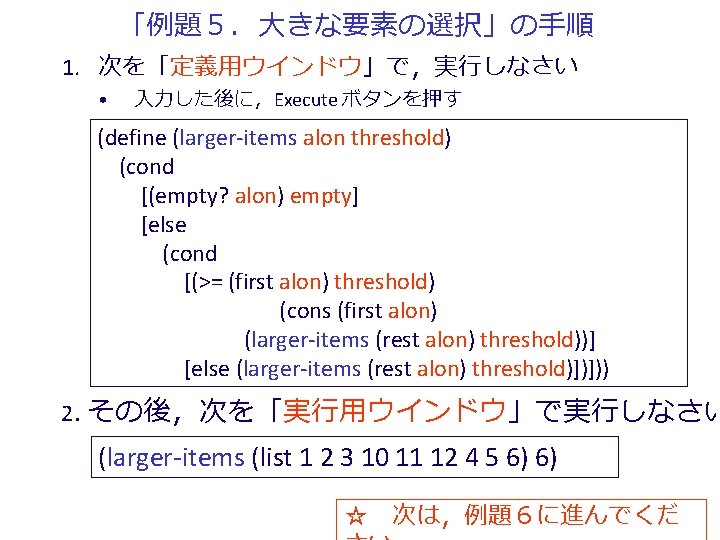 「例題５．大きな要素の選択」の手順 1. 次を「定義用ウインドウ」で，実行しなさい • 入力した後に，Execute ボタンを押す (define (larger-items alon threshold) (cond [(empty? alon) empty]