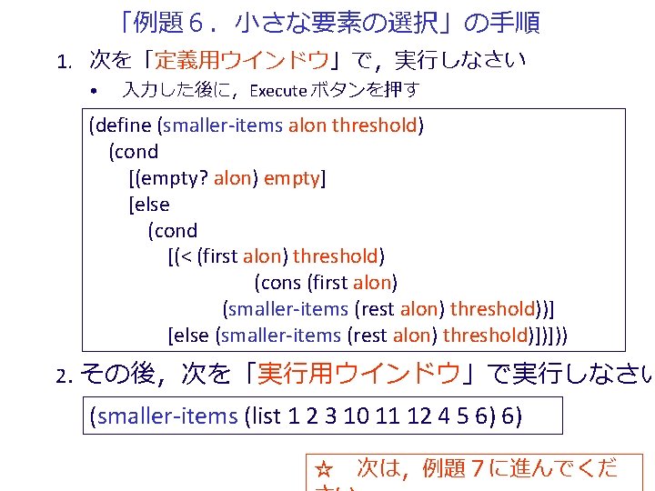 「例題６．小さな要素の選択」の手順 1. 次を「定義用ウインドウ」で，実行しなさい • 入力した後に，Execute ボタンを押す (define (smaller-items alon threshold) (cond [(empty? alon) empty]