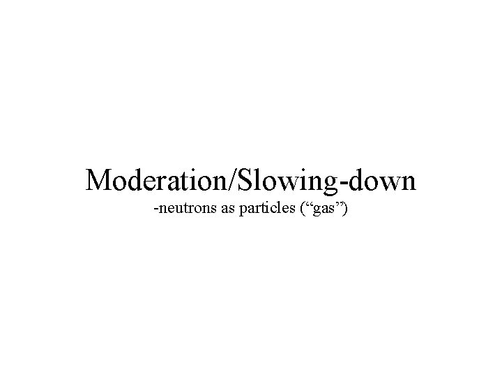 Moderation/Slowing-down -neutrons as particles (“gas”) 