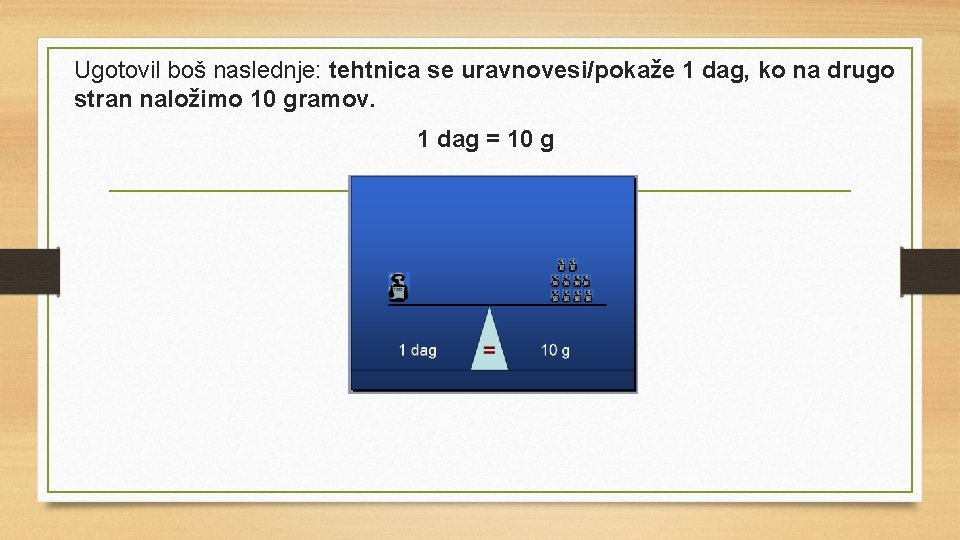 Ugotovil boš naslednje: tehtnica se uravnovesi/pokaže 1 dag, ko na drugo stran naložimo 10