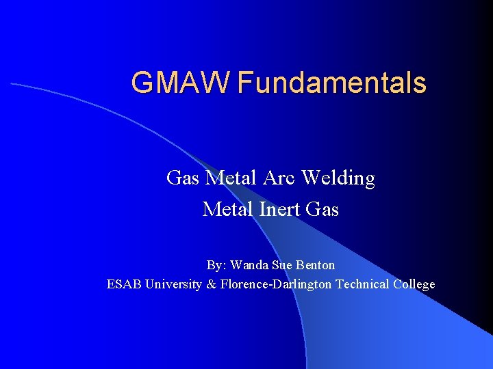 GMAW Fundamentals Gas Metal Arc Welding Metal Inert Gas By: Wanda Sue Benton ESAB