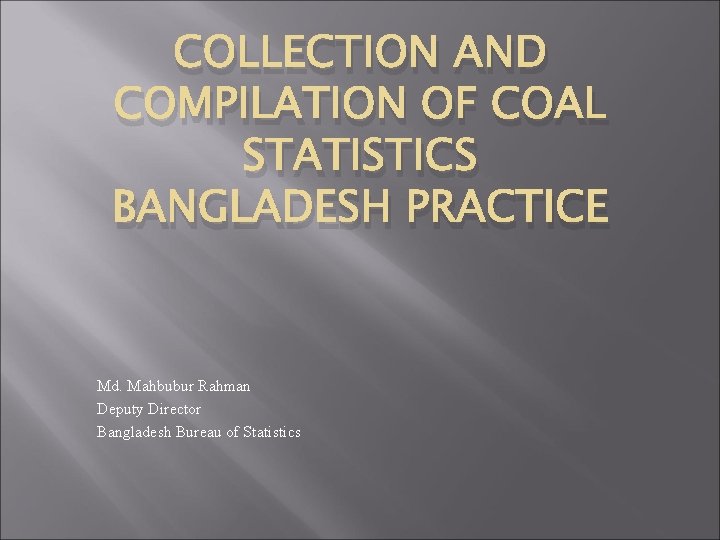 COLLECTION AND COMPILATION OF COAL STATISTICS BANGLADESH PRACTICE Md. Mahbubur Rahman Deputy Director Bangladesh