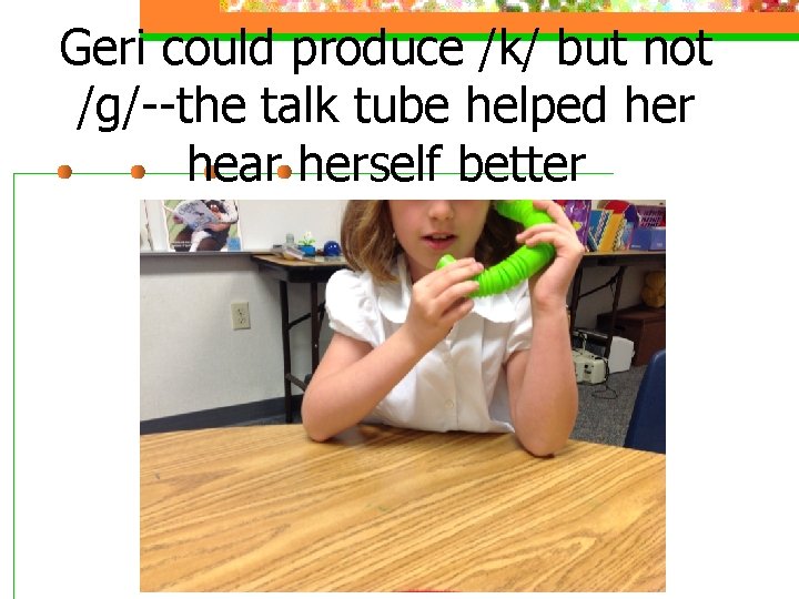 Geri could produce /k/ but not /g/--the talk tube helped her hear herself better