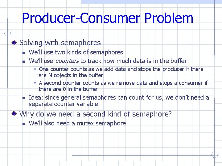 Producer-Consumer Problem Solving with semaphores We’ll use two kinds of semaphores We’ll use counters Producer-Consumer Problem Solving with semaphores We’ll use two kinds of semaphores We’ll use counters