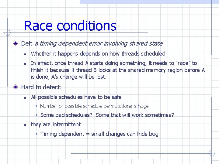 Race conditions Def: a timing dependent error involving shared state Whether it happens depends Race conditions Def: a timing dependent error involving shared state Whether it happens depends