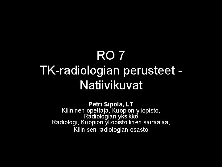 RO 7 TK-radiologian perusteet Natiivikuvat Petri Sipola, LT Kliininen opettaja, Kuopion yliopisto, Radiologian yksikkö