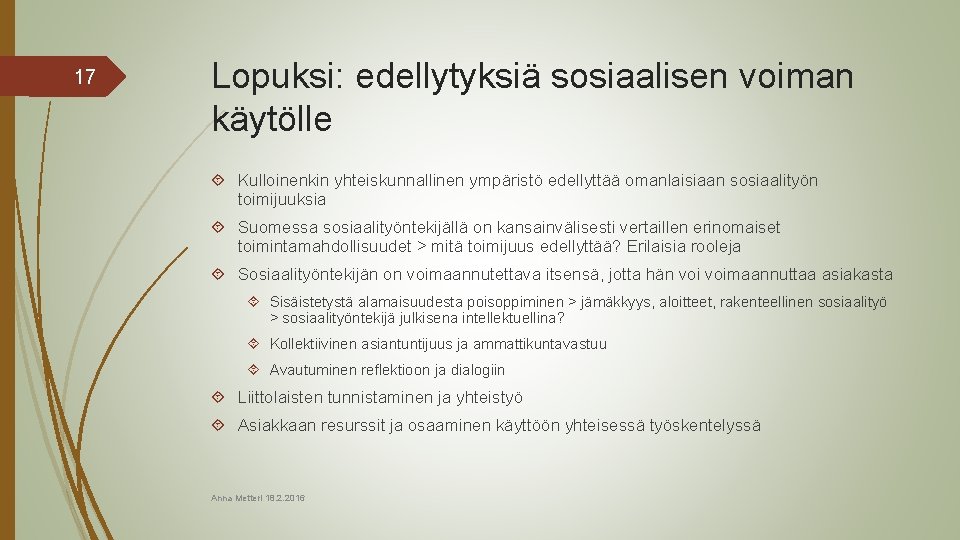 17 Lopuksi: edellytyksiä sosiaalisen voiman käytölle Kulloinenkin yhteiskunnallinen ympäristö edellyttää omanlaisiaan sosiaalityön toimijuuksia Suomessa