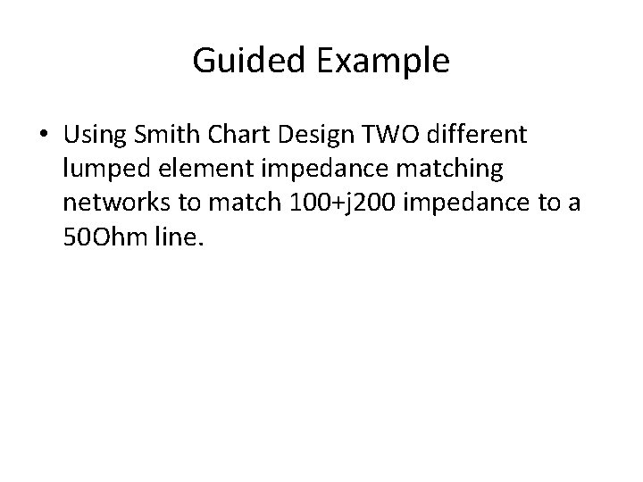 Guided Example • Using Smith Chart Design TWO different lumped element impedance matching networks