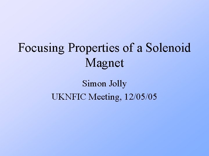 Focusing Properties of a Solenoid Magnet Simon Jolly UKNFIC Meeting, 12/05/05 Focusing Properties of a Solenoid Magnet Simon Jolly UKNFIC Meeting, 12/05/05
