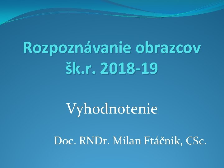 Rozpoznávanie obrazcov šk. r. 2018 -19 Vyhodnotenie Doc. RNDr. Milan Ftáčnik, CSc. 