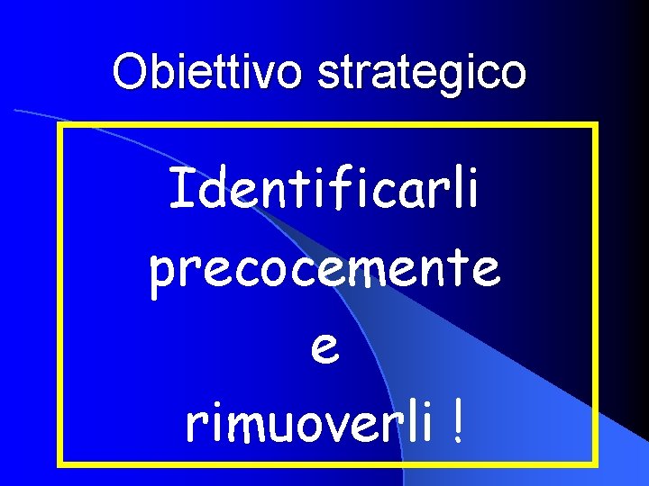 Obiettivo strategico Identificarli precocemente e rimuoverli ! 