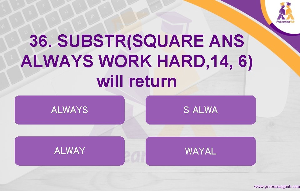36. SUBSTR(SQUARE ANS ALWAYS WORK HARD, 14, 6) will return ALWAYS S ALWAY WAYAL