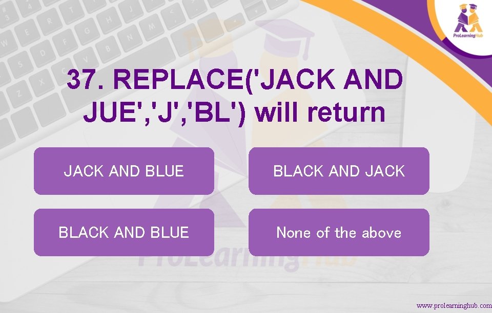 37. REPLACE('JACK AND JUE', 'J', 'BL') will return JACK AND BLUE BLACK AND JACK