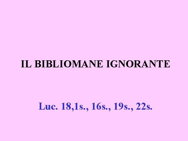IL BIBLIOMANE IGNORANTE Luc. 18, 1 s. , 16 s. , 19 s. ,