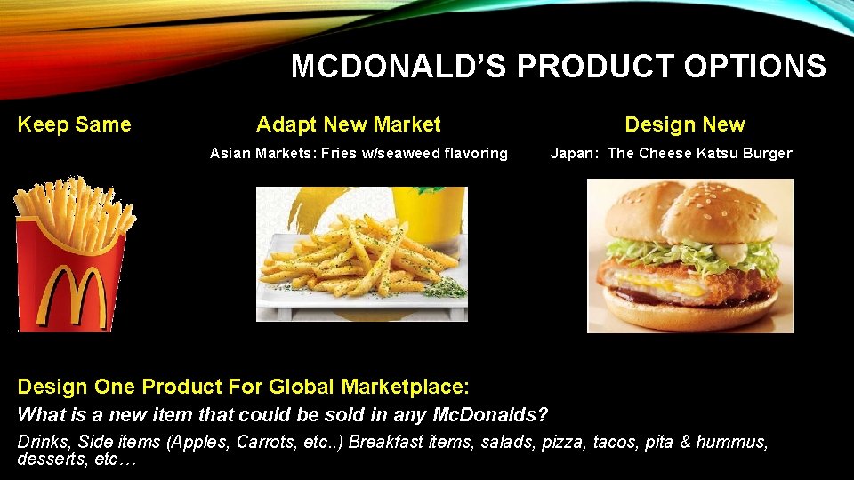 MCDONALD’S PRODUCT OPTIONS Keep Same Adapt New Market Asian Markets: Fries w/seaweed flavoring Design