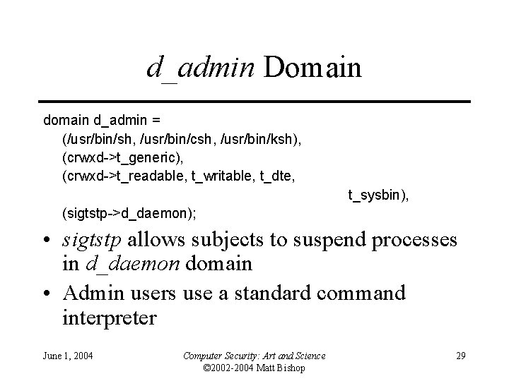 d_admin Domain d_admin = (/usr/bin/sh, /usr/bin/csh, /usr/bin/ksh), (crwxd->t_generic), (crwxd->t_readable, t_writable, t_dte, t_sysbin), (sigtstp->d_daemon); • d_admin Domain d_admin = (/usr/bin/sh, /usr/bin/csh, /usr/bin/ksh), (crwxd->t_generic), (crwxd->t_readable, t_writable, t_dte, t_sysbin), (sigtstp->d_daemon); •