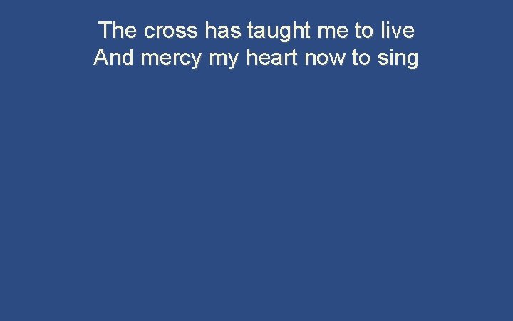 The cross has taught me to live And mercy my heart now to sing