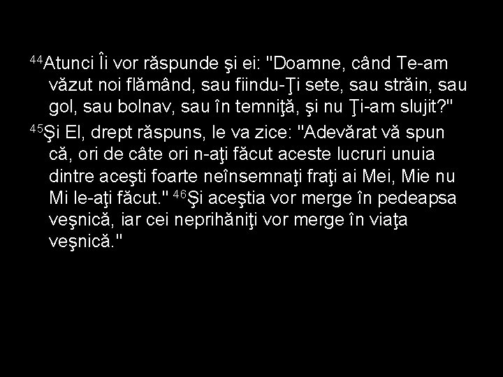 44 Atunci Îi vor răspunde şi ei: "Doamne, când Te-am văzut noi flămând, sau