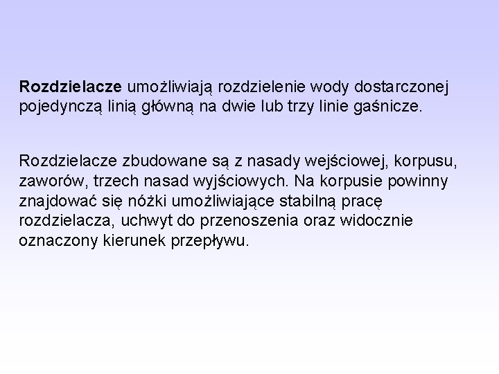 Rozdzielacze umożliwiają rozdzielenie wody dostarczonej pojedynczą linią główną na dwie lub trzy linie gaśnicze. Rozdzielacze umożliwiają rozdzielenie wody dostarczonej pojedynczą linią główną na dwie lub trzy linie gaśnicze.