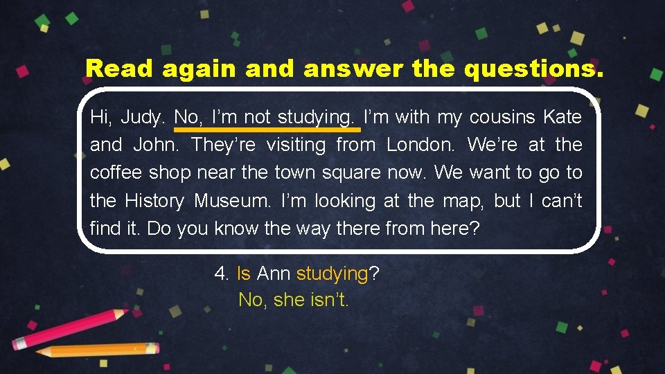 Read again and answer the questions. Hi, Judy. No, I’m not studying. I’m with