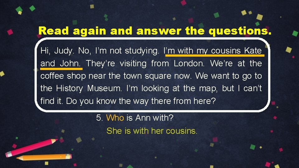 Read again and answer the questions. Hi, Judy. No, I’m not studying. I’m with