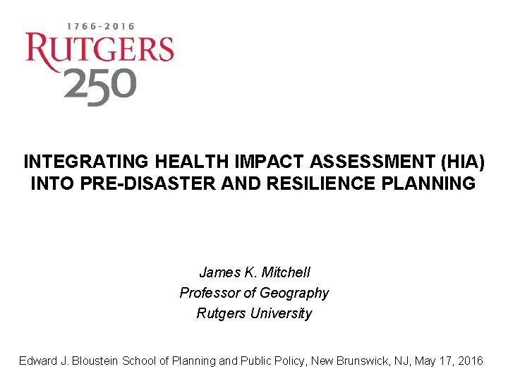 INTEGRATING HEALTH IMPACT ASSESSMENT (HIA) INTO PRE-DISASTER AND RESILIENCE PLANNING James K. Mitchell Professor