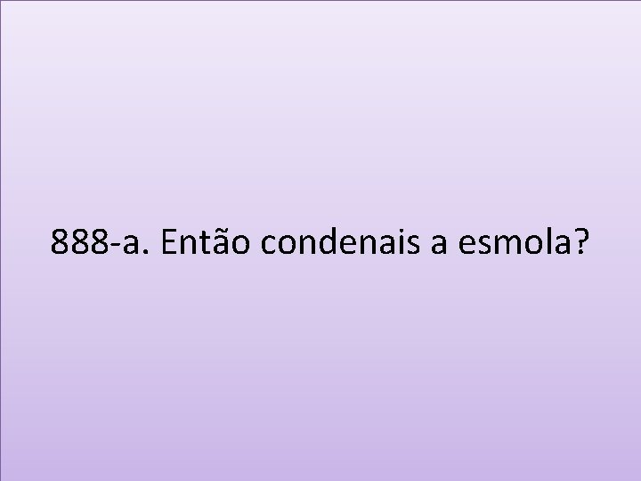 888 -a. Então condenais a esmola? 