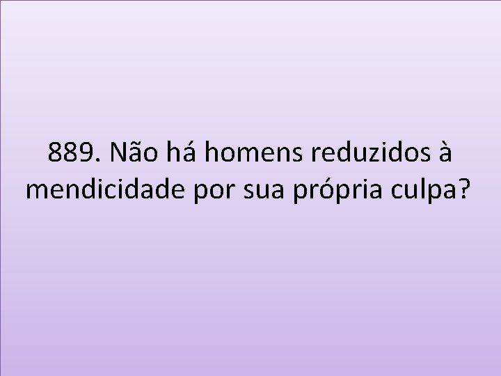 889. Não há homens reduzidos à mendicidade por sua própria culpa? 