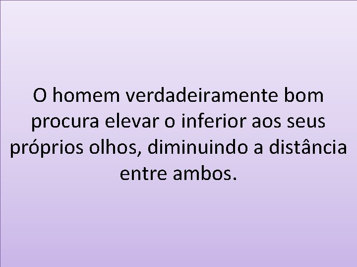 O homem verdadeiramente bom procura elevar o inferior aos seus próprios olhos, diminuindo a