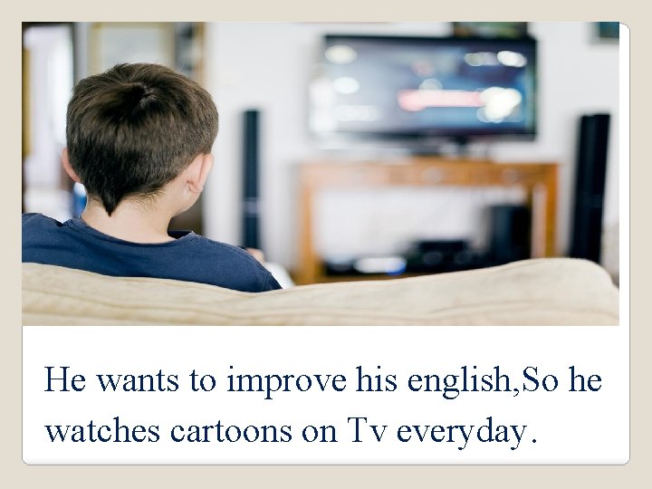 He wants to improve his english, So he watches cartoons on Tv everyday. 