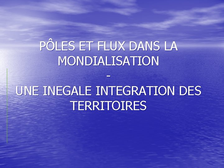PÔLES ET FLUX DANS LA MONDIALISATION UNE INEGALE INTEGRATION DES TERRITOIRES PÔLES ET FLUX DANS LA MONDIALISATION UNE INEGALE INTEGRATION DES TERRITOIRES