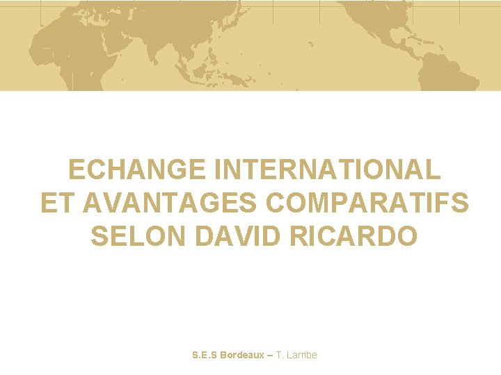 ECHANGE INTERNATIONAL ET AVANTAGES COMPARATIFS SELON DAVID RICARDO S. E. S Bordeaux – T.