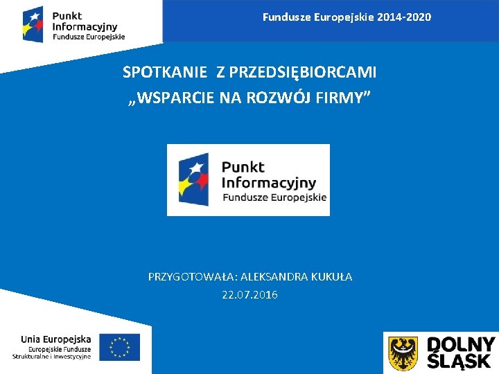 Fundusze Europejskie 2014 -2020 SPOTKANIE Z PRZEDSIĘBIORCAMI „WSPARCIE NA ROZWÓJ FIRMY” PRZYGOTOWAŁA: ALEKSANDRA KUKUŁA