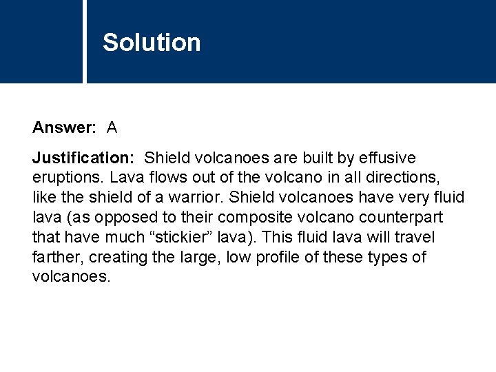 Solution Answer: A Justification: Shield volcanoes are built by effusive eruptions. Lava flows out