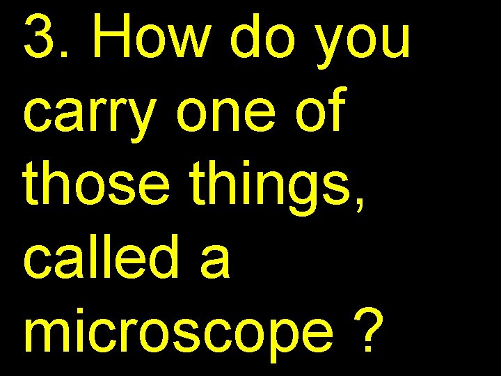 3. How do you carry one of those things, called a microscope ? 