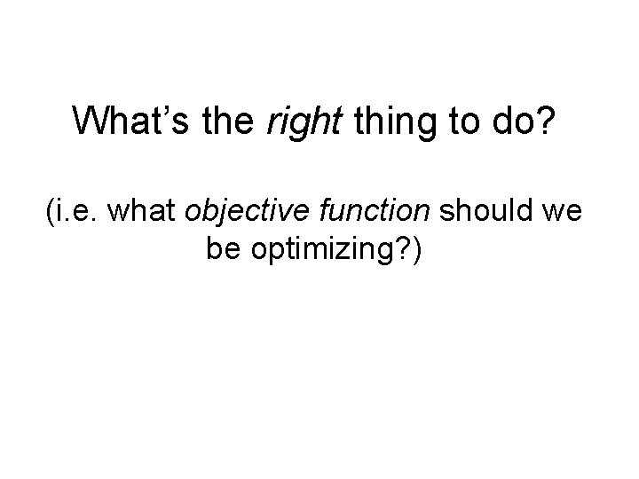 What’s the right thing to do? (i. e. what objective function should we be