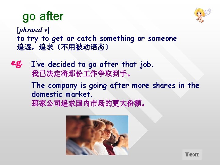 go after [phrasal v] to try to get or catch something or someone 追逐，追求〔不用被动语态〕