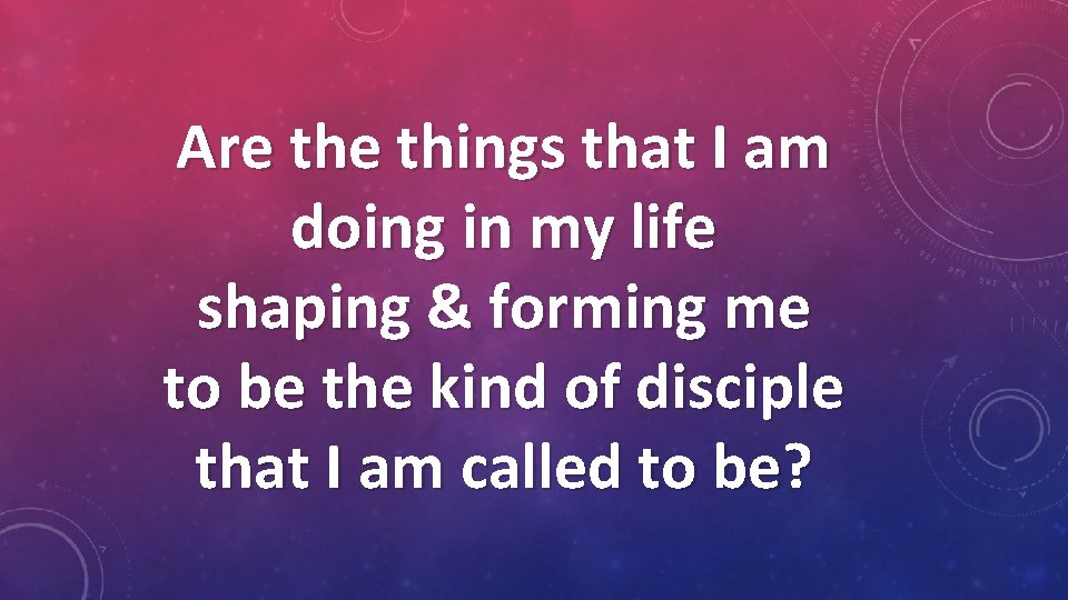 Are things that I am doing in my life shaping & forming me to